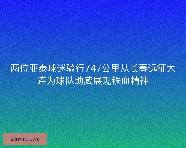 两位亚泰球迷骑行747公里从长春远征大连为球队助威展现铁血精神
