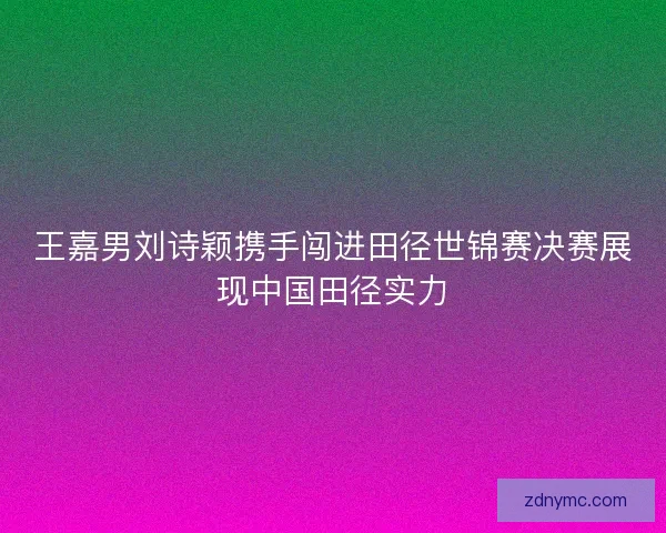 王嘉男刘诗颖携手闯进田径世锦赛决赛展现中国田径实力